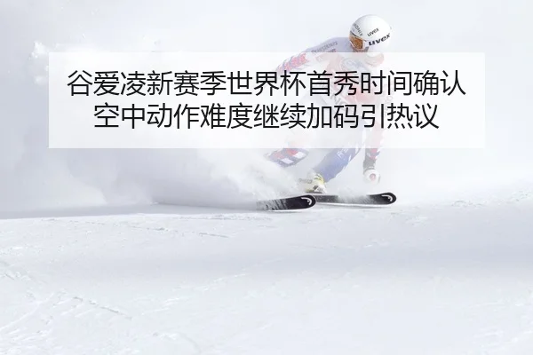 谷爱凌新赛季世界杯首秀时间确认 空中动作难度继续加码引热议